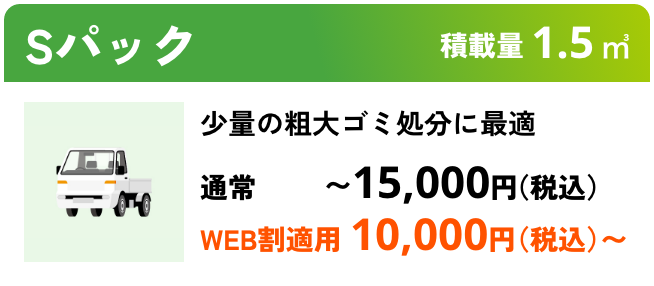 Sパック こんな時におすすめ：まとめて不用品処分に最適 積載量01.5㎥ 通常〜15,000円（税込） WEB割適用で10,000円（税込）〜