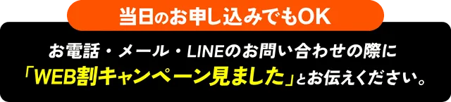 当日のお申し込みでもOK お電話・メール・LINEのお問い合わせの際に「WEB割キャンペーン見ました」とお伝えください。