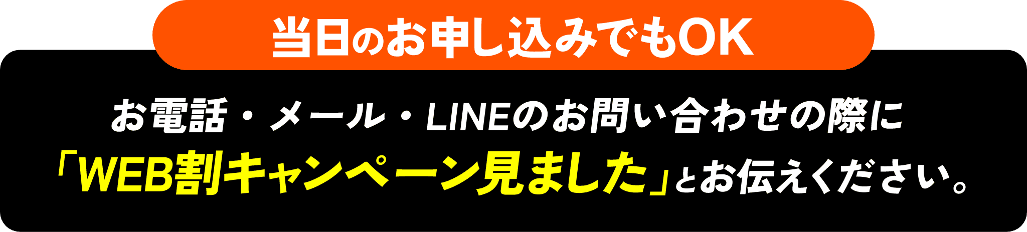 当日のお申し込みでもOK お電話・メール・LINEのお問い合わせの際に「WEB割キャンペーン見ました」とお伝えください。